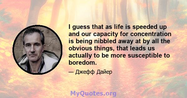 I guess that as life is speeded up and our capacity for concentration is being nibbled away at by all the obvious things, that leads us actually to be more susceptible to boredom.