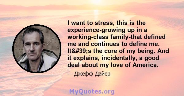 I want to stress, this is the experience-growing up in a working-class family-that defined me and continues to define me. It's the core of my being. And it explains, incidentally, a good deal about my love of