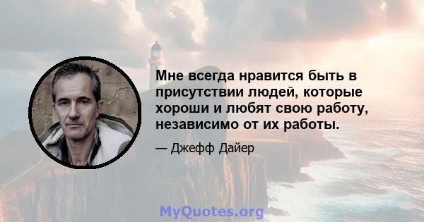 Мне всегда нравится быть в присутствии людей, которые хороши и любят свою работу, независимо от их работы.