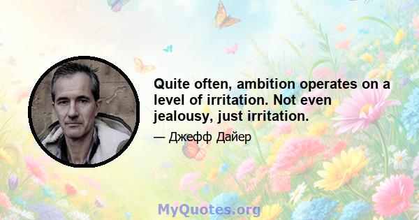 Quite often, ambition operates on a level of irritation. Not even jealousy, just irritation.