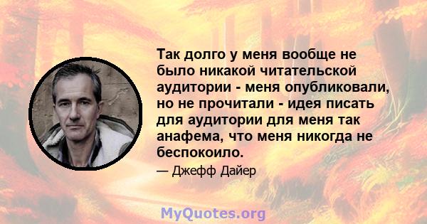 Так долго у меня вообще не было никакой читательской аудитории - меня опубликовали, но не прочитали - идея писать для аудитории для меня так анафема, что меня никогда не беспокоило.