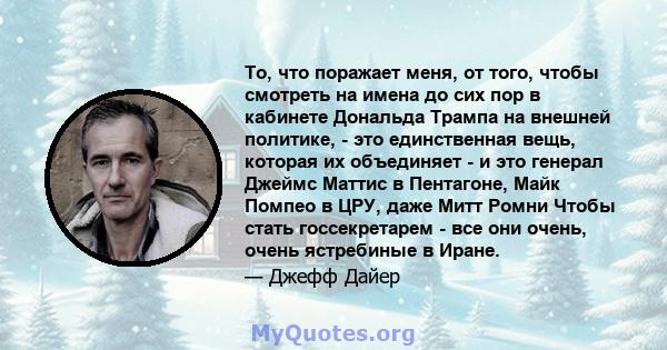 То, что поражает меня, от того, чтобы смотреть на имена до сих пор в кабинете Дональда Трампа на внешней политике, - это единственная вещь, которая их объединяет - и это генерал Джеймс Маттис в Пентагоне, Майк Помпео в