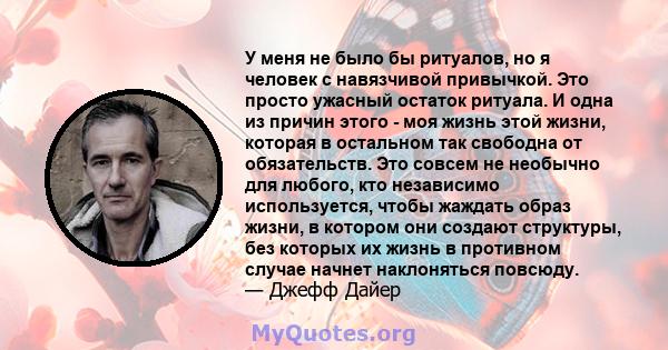 У меня не было бы ритуалов, но я человек с навязчивой привычкой. Это просто ужасный остаток ритуала. И одна из причин этого - моя жизнь этой жизни, которая в остальном так свободна от обязательств. Это совсем не