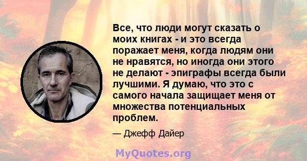 Все, что люди могут сказать о моих книгах - и это всегда поражает меня, когда людям они не нравятся, но иногда они этого не делают - эпиграфы всегда были лучшими. Я думаю, что это с самого начала защищает меня от