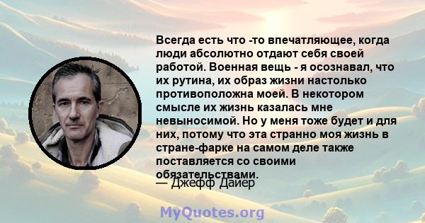 Всегда есть что -то впечатляющее, когда люди абсолютно отдают себя своей работой. Военная вещь - я осознавал, что их рутина, их образ жизни настолько противоположна моей. В некотором смысле их жизнь казалась мне