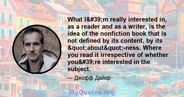 What I'm really interested in, as a reader and as a writer, is the idea of the nonfiction book that is not defined by its content, by its "about"-ness. Where you read it irrespective of whether you're