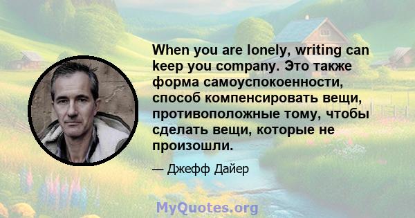 When you are lonely, writing can keep you company. Это также форма самоуспокоенности, способ компенсировать вещи, противоположные тому, чтобы сделать вещи, которые не произошли.