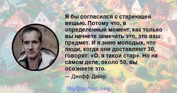 Я бы согласился с стареющей вещью. Потому что, в определенный момент, как только вы начнете замечать это, это ваш предмет. И я знаю молодых, что люди, когда они доставляют 30, говорят: «О, я такой стар». Но на самом