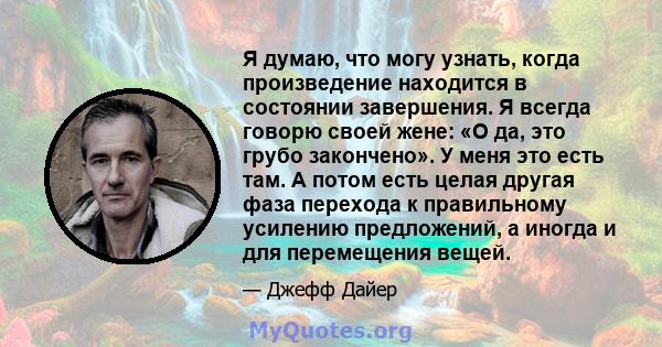 Я думаю, что могу узнать, когда произведение находится в состоянии завершения. Я всегда говорю своей жене: «О да, это грубо закончено». У меня это есть там. А потом есть целая другая фаза перехода к правильному усилению 