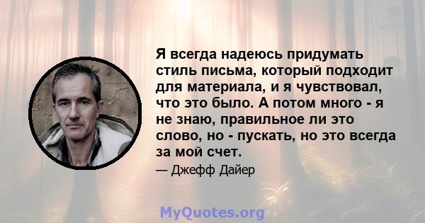 Я всегда надеюсь придумать стиль письма, который подходит для материала, и я чувствовал, что это было. А потом много - я не знаю, правильное ли это слово, но - пускать, но это всегда за мой счет.