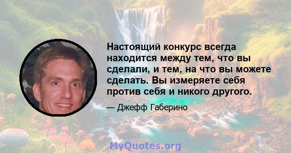 Настоящий конкурс всегда находится между тем, что вы сделали, и тем, на что вы можете сделать. Вы измеряете себя против себя и никого другого.