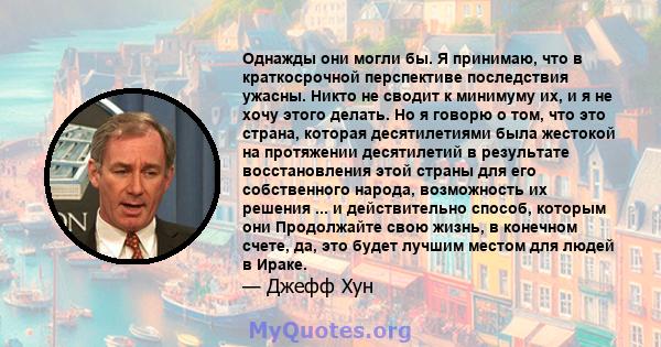 Однажды они могли бы. Я принимаю, что в краткосрочной перспективе последствия ужасны. Никто не сводит к минимуму их, и я не хочу этого делать. Но я говорю о том, что это страна, которая десятилетиями была жестокой на