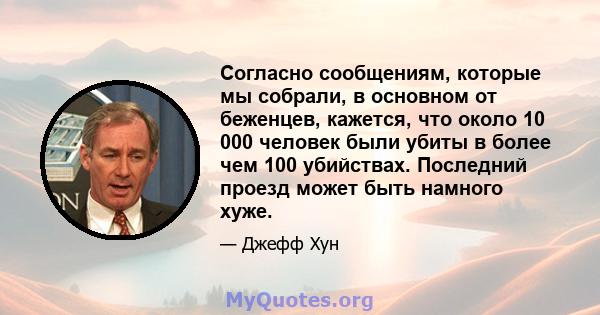 Согласно сообщениям, которые мы собрали, в основном от беженцев, кажется, что около 10 000 человек были убиты в более чем 100 убийствах. Последний проезд может быть намного хуже.