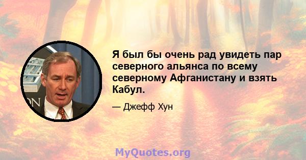 Я был бы очень рад увидеть пар северного альянса по всему северному Афганистану и взять Кабул.