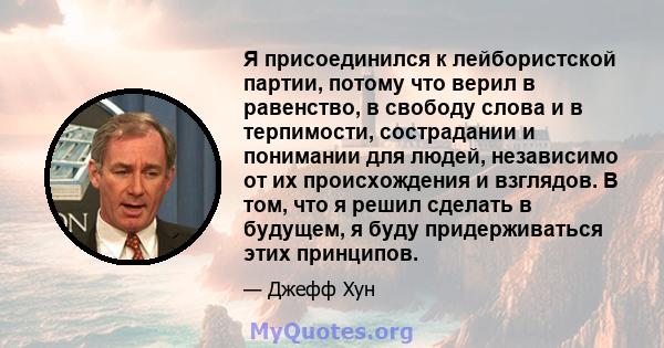 Я присоединился к лейбористской партии, потому что верил в равенство, в свободу слова и в терпимости, сострадании и понимании для людей, независимо от их происхождения и взглядов. В том, что я решил сделать в будущем, я 