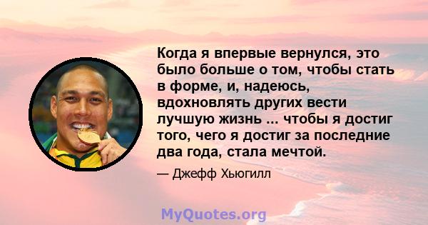 Когда я впервые вернулся, это было больше о том, чтобы стать в форме, и, надеюсь, вдохновлять других вести лучшую жизнь ... чтобы я достиг того, чего я достиг за последние два года, стала мечтой.