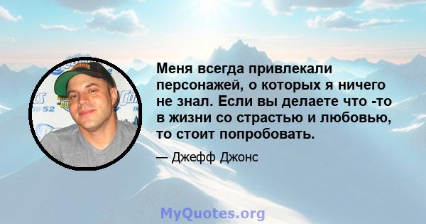 Меня всегда привлекали персонажей, о которых я ничего не знал. Если вы делаете что -то в жизни со страстью и любовью, то стоит попробовать.