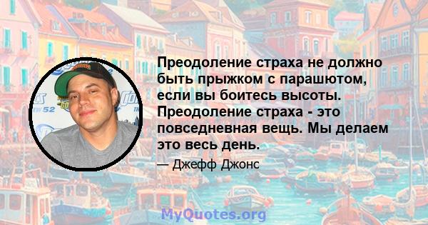 Преодоление страха не должно быть прыжком с парашютом, если вы боитесь высоты. Преодоление страха - это повседневная вещь. Мы делаем это весь день.