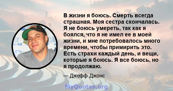 В жизни я боюсь. Смерть всегда страшная. Моя сестра скончалась. Я не боюсь умереть, так как я боялся, что я не имел ее в моей жизни, и мне потребовалось много времени, чтобы примирить это. Есть страхи каждый день, и