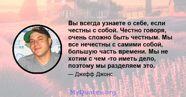 Вы всегда узнаете о себе, если честны с собой. Честно говоря, очень сложно быть честным. Мы все нечестны с самими собой, большую часть времени. Мы не хотим с чем -то иметь дело, поэтому мы разделяем это.