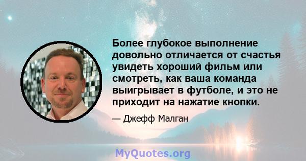 Более глубокое выполнение довольно отличается от счастья увидеть хороший фильм или смотреть, как ваша команда выигрывает в футболе, и это не приходит на нажатие кнопки.