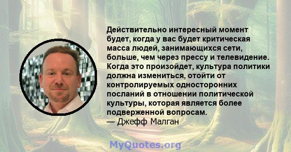 Действительно интересный момент будет, когда у вас будет критическая масса людей, занимающихся сети, больше, чем через прессу и телевидение. Когда это произойдет, культура политики должна измениться, отойти от