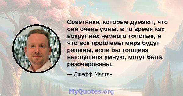 Советники, которые думают, что они очень умны, в то время как вокруг них немного толстые, и что все проблемы мира будут решены, если бы толщина выслушала умную, могут быть разочарованы.