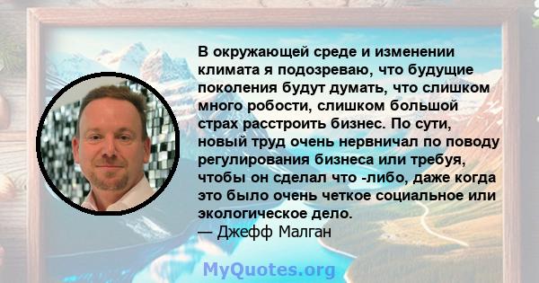 В окружающей среде и изменении климата я подозреваю, что будущие поколения будут думать, что слишком много робости, слишком большой страх расстроить бизнес. По сути, новый труд очень нервничал по поводу регулирования