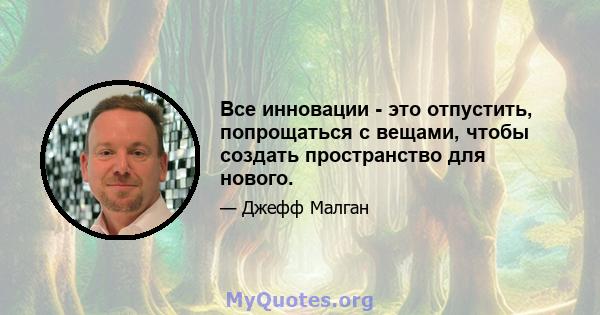 Все инновации - это отпустить, попрощаться с вещами, чтобы создать пространство для нового.