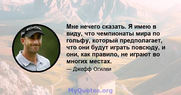 Мне нечего сказать. Я имею в виду, что чемпионаты мира по гольфу, который предполагает, что они будут играть повсюду, и они, как правило, не играют во многих местах.