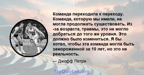 Команда переходила к переходу. Команда, которую мы имели, не могла продолжать существовать. Из -за возраста, травмы, это не могло добраться до того же уровня. Это должно было измениться. Я бы хотел, чтобы эта команда