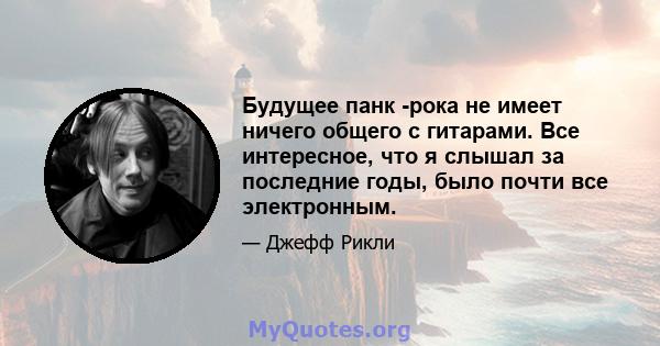 Будущее панк -рока не имеет ничего общего с гитарами. Все интересное, что я слышал за последние годы, было почти все электронным.