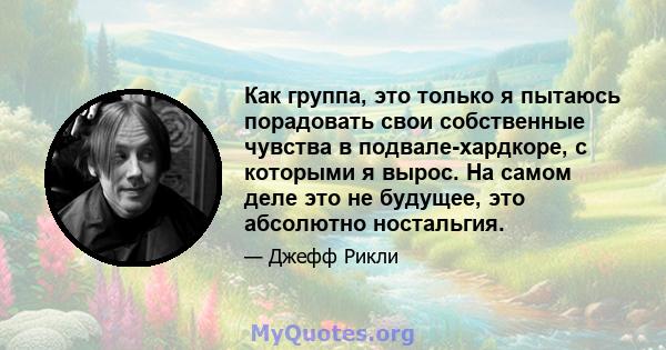 Как группа, это только я пытаюсь порадовать свои собственные чувства в подвале-хардкоре, с которыми я вырос. На самом деле это не будущее, это абсолютно ностальгия.