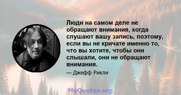 Люди на самом деле не обращают внимания, когда слушают вашу запись, поэтому, если вы не кричате именно то, что вы хотите, чтобы они слышали, они не обращают внимания.