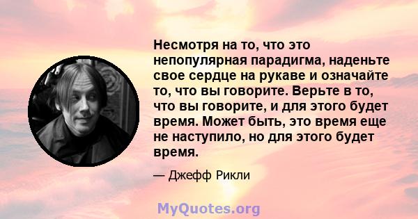 Несмотря на то, что это непопулярная парадигма, наденьте свое сердце на рукаве и означайте то, что вы говорите. Верьте в то, что вы говорите, и для этого будет время. Может быть, это время еще не наступило, но для этого 