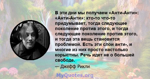 В эти дни мы получаем «Анти-Анти»: «Анти-Анти»: кто-то что-то придумывает, тогда следующее поколение против этого, и тогда следующее поколение против этого, и тогда эта вещь становится проблемой. Есть эти слои анти-, и