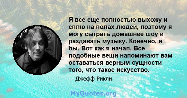 Я все еще полностью выхожу и сплю на полах людей, поэтому я могу сыграть домашнее шоу и раздавать музыку. Конечно, я бы. Вот как я начал. Все подобные вещи напоминают вам оставаться верным сущности того, что такое