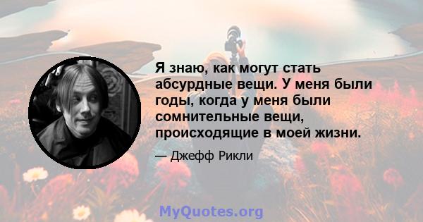 Я знаю, как могут стать абсурдные вещи. У меня были годы, когда у меня были сомнительные вещи, происходящие в моей жизни.