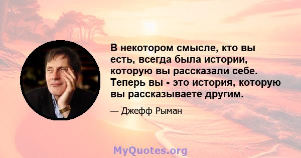 В некотором смысле, кто вы есть, всегда была истории, которую вы рассказали себе. Теперь вы - это история, которую вы рассказываете другим.