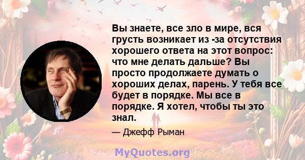 Вы знаете, все зло в мире, вся грусть возникает из -за отсутствия хорошего ответа на этот вопрос: что мне делать дальше? Вы просто продолжаете думать о хороших делах, парень. У тебя все будет в порядке. Мы все в