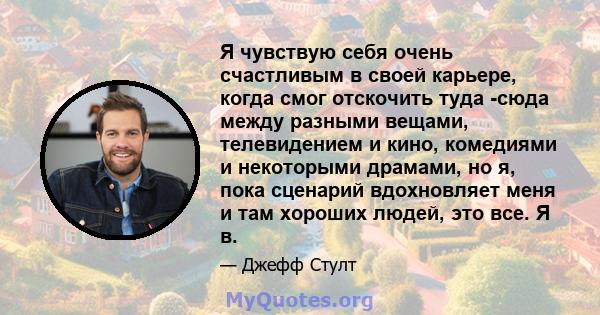 Я чувствую себя очень счастливым в своей карьере, когда смог отскочить туда -сюда между разными вещами, телевидением и кино, комедиями и некоторыми драмами, но я, пока сценарий вдохновляет меня и там хороших людей, это