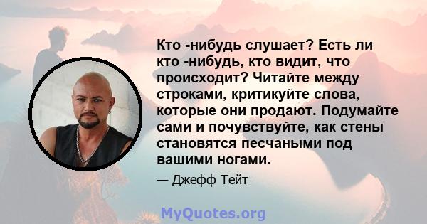 Кто -нибудь слушает? Есть ли кто -нибудь, кто видит, что происходит? Читайте между строками, критикуйте слова, которые они продают. Подумайте сами и почувствуйте, как стены становятся песчаными под вашими ногами.