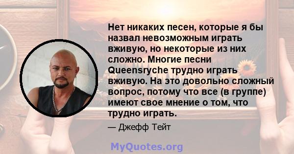 Нет никаких песен, которые я бы назвал невозможным играть вживую, но некоторые из них сложно. Многие песни Queensryche трудно играть вживую. На это довольно сложный вопрос, потому что все (в группе) имеют свое мнение о