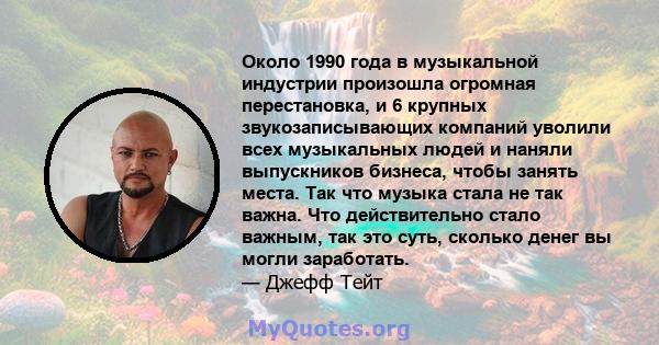 Около 1990 года в музыкальной индустрии произошла огромная перестановка, и 6 крупных звукозаписывающих компаний уволили всех музыкальных людей и наняли выпускников бизнеса, чтобы занять места. Так что музыка стала не