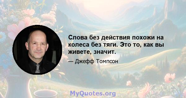 Слова без действия похожи на колеса без тяги. Это то, как вы живете, значит.