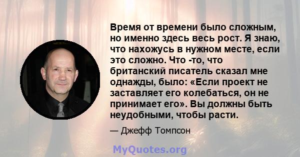 Время от времени было сложным, но именно здесь весь рост. Я знаю, что нахожусь в нужном месте, если это сложно. Что -то, что британский писатель сказал мне однажды, было: «Если проект не заставляет его колебаться, он не 