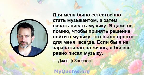 Для меня было естественно стать музыкантом, а затем начать писать музыку. Я даже не помню, чтобы принять решение пойти в музыку, это было просто для меня, всегда. Если бы я не зарабатывал на жизнь, я бы все равно писал