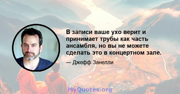 В записи ваше ухо верит и принимает трубы как часть ансамбля, но вы не можете сделать это в концертном зале.