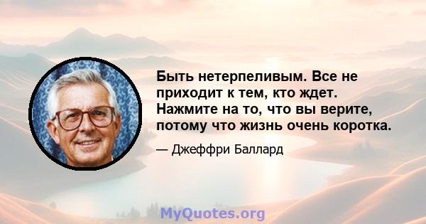 Быть нетерпеливым. Все не приходит к тем, кто ждет. Нажмите на то, что вы верите, потому что жизнь очень коротка.