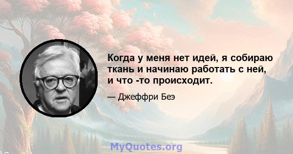 Когда у меня нет идей, я собираю ткань и начинаю работать с ней, и что -то происходит.